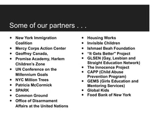 Some of our partners . . .
•   New York Immigration            •   Housing Works
    Coalition                       •   Invisible Children
•   Mercy Corps Action Center       •   Ishmael Beah Foundation
•   Geoffrey Canada,                •   “It Gets Better" Project
•   Promise Academy, Harlem         •   GLSEN (Gay, Lesbian and
    Children’s Zone                     Straight Education Network)
•   UN Conference on the            •   The Innocence Project
    Millennium Goals                •   CAPP (Child Abuse
                                        Prevention Program)
•   NYC Million Trees
                                    •   GEMS (Girls Education and
•   Patricia McCormick                  Mentoring Services)
•   SPARK                           •   Global Kids
•   Common Ground                   •   Food Bank of New York
•   Office of Disarmament
    Affairs at the United Nations
 