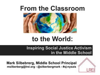 From the Classroom



                  to the World:
              Inspiring Social Justice Activism
                          in the Middle School

Mark Silbebrerg, Middle School Principal
msilberberg@lrei.org - @silberbergmark - #sj-nysais
 