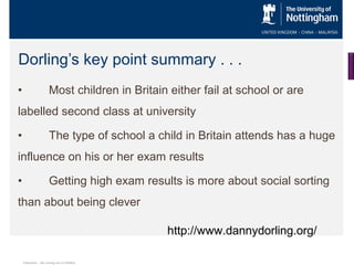 Dorling’s key point summary . . .
•

Most children in Britain either fail at school or are

labelled second class at university
•

The type of school a child in Britain attends has a huge

influence on his or her exam results
•

Getting high exam results is more about social sorting

than about being clever
http://www.dannydorling.org/
Education…the sorting out of children

 
