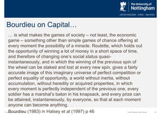 Bourdieu on Capital…
… is what makes the games of society – not least, the economic
game – something other than simple games of chance offering at
every moment the possibility of a miracle. Roulette, which holds out
the opportunity of winning a lot of money in a short space of time,
and therefore of changing one’s social status quasiinstantaneously, and in which the winning of the previous spin of
the wheel can be staked and lost at every new spin, gives a fairly
accurate image of this imaginary universe of perfect competition or
perfect equality of opportunity, a world without inertia, without
accumulation, without heredity or acquired properties, in which
every moment is perfectly independent of the previous one, every
soldier has a marshal’s baton in his knapsack, and every prize can
be attained, instantaneously, by everyone, so that at each moment
anyone can become anything.
Bourdieu (1983) in Halsey et al (1997) p 46

Tuesday, October 29, 2013

Event Name and Venue

15

 