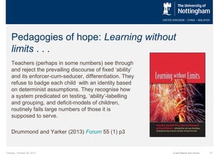 Pedagogies of hope: Learning without
limits . . .
Teachers (perhaps in some numbers) see through
and reject the prevailing discourse of fixed ‘ability’
and its enforcer-cum-seducer, differentiation. They
refuse to badge each child with an identity based
on determinist assumptions. They recognise how
a system predicated on testing, ‘ability’-labelling
and grouping, and deficit-models of children,
routinely fails large numbers of those it is
supposed to serve.
Drummond and Yarker (2013) Forum 55 (1) p3

Tuesday, October 29, 2013

Event Name and Venue

17

 