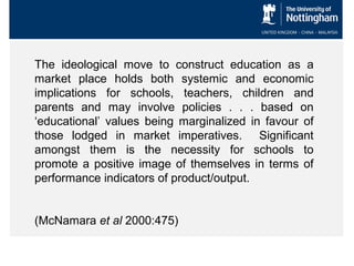 The ideological move to construct education as a
market place holds both systemic and economic
implications for schools, teachers, children and
parents and may involve policies . . . based on
‘educational’ values being marginalized in favour of
those lodged in market imperatives. Significant
amongst them is the necessity for schools to
promote a positive image of themselves in terms of
performance indicators of product/output.
(McNamara et al 2000:475)

 