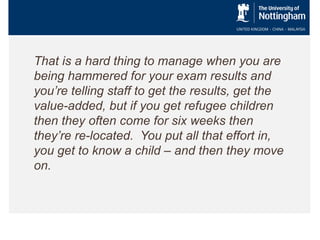 That is a hard thing to manage when you are
being hammered for your exam results and
you’re telling staff to get the results, get the
value-added, but if you get refugee children
then they often come for six weeks then
they’re re-located. You put all that effort in,
you get to know a child – and then they move
on.

 