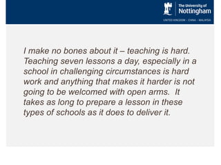 I make no bones about it – teaching is hard.
Teaching seven lessons a day, especially in a
school in challenging circumstances is hard
work and anything that makes it harder is not
going to be welcomed with open arms. It
takes as long to prepare a lesson in these
types of schools as it does to deliver it.

 