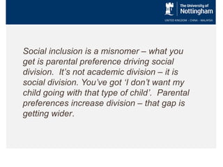 Social inclusion is a misnomer – what you
get is parental preference driving social
division. It’s not academic division – it is
social division. You’ve got ‘I don’t want my
child going with that type of child’. Parental
preferences increase division – that gap is
getting wider.

 