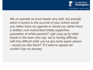 We co-operate as local heads very well, but actually
when it comes to the survival of your school would
you rather have my agenda or would you rather have
a settled, over-subscribed totally supportive
population of white parents? I get rung up by other
heads in the town who say ‘we’re having difficulty
with this difficult child, you’ve got some spare places
– would you like them?’ If it went to appeal we
couldn’t say no anyway

 