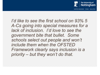 I’d like to see the first school on 93% 5
A-Cs going into special measures for a
lack of inclusion. I’d love to see the
government bite that bullet. Some
schools select out people and won’t
include them when the OFSTED
Framework clearly says inclusion is a
priority – but they won’t do that.

 