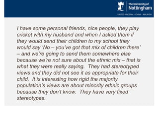I have some personal friends, nice people, they play
cricket with my husband and when I asked them if
they would send their children to my school they
would say ‘No – you’ve got that mix of children there’
– and we’re going to send them somewhere else
because we’re not sure about the ethnic mix – that is
what they were really saying. They had stereotyped
views and they did not see it as appropriate for their
child. It is interesting how rigid the majority
population’s views are about minority ethnic groups
because they don’t know. They have very fixed
stereotypes.

 