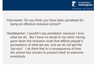 Interviewer: Do you think you have been penalised for
being an effective inclusive school?
Headteacher: I wouldn’t say penalised, because I love
what we do. But I have no doubt in my mind, having
gone down the inclusion route that affects people’s
perceptions of what we are, and we do not get the
‘top end’. I do think that is a consequence of how
the school has chosen to present itself, to welcome
everybody.

 