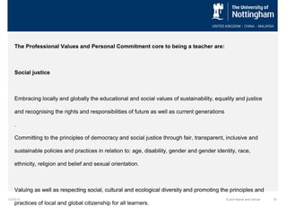 The Professional Values and Personal Commitment core to being a teacher are:

Social justice

Embracing locally and globally the educational and social values of sustainability, equality and justice
and recognising the rights and responsibilities of future as well as current generations
.
Committing to the principles of democracy and social justice through fair, transparent, inclusive and
sustainable policies and practices in relation to: age, disability, gender and gender identity, race,
ethnicity, religion and belief and sexual orientation.

Valuing as well as respecting social, cultural and ecological diversity and promoting the principles and
10/29/13

practices of local and global citizenship for all learners.

Event Name and Venue

31

 