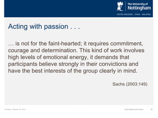 Acting with passion . . .
… is not for the faint-hearted; it requires commitment,
courage and determination. This kind of work involves
high levels of emotional energy, it demands that
participants believe strongly in their convictions and
have the best interests of the group clearly in mind.
Sachs (2003:149)

Tuesday, October 29, 2013

Event Name and Venue

32

 
