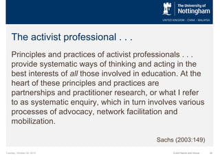 The activist professional . . .
Principles and practices of activist professionals . . .
provide systematic ways of thinking and acting in the
best interests of all those involved in education. At the
heart of these principles and practices are
partnerships and practitioner research, or what I refer
to as systematic enquiry, which in turn involves various
processes of advocacy, network facilitation and
mobilization.
Sachs (2003:149)
Tuesday, October 29, 2013

Event Name and Venue

34

 