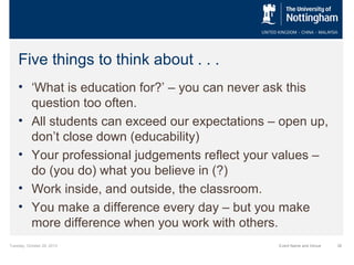 Five things to think about . . .
• ‘What is education for?’ – you can never ask this
question too often.
• All students can exceed our expectations – open up,
don’t close down (educability)
• Your professional judgements reflect your values –
do (you do) what you believe in (?)
• Work inside, and outside, the classroom.
• You make a difference every day – but you make
more difference when you work with others.
Tuesday, October 29, 2013

Event Name and Venue

36

 