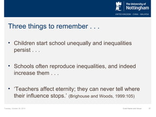Three things to remember . . .
• Children start school unequally and inequalities
persist . . .
• Schools often reproduce inequalities, and indeed
increase them . . .
• ‘Teachers affect eternity; they can never tell where
their influence stops.’ (Brighouse and Woods, 1999:105)
Tuesday, October 29, 2013

Event Name and Venue

37

 