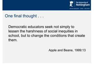 One final thought . . .
Democratic educators seek not simply to
lessen the harshness of social inequities in
school, but to change the conditions that create
them.
Apple and Beane, 1999:13

 