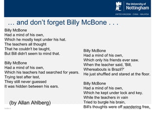 … and don’t forget Billy McBone . . .
Billy McBone
Had a mind of his own,
Which he mostly kept under his hat.
The teachers all thought
That he couldn't be taught,
But Bill didn't seem to mind that.
Billy McBone
Had a mind of his own,
Which his teachers had searched for years.
Trying test after test,
They still never guessed
It was hidden between his ears.

(by Allan Ahlberg)
10/29/13

Billy McBone
Had a mind of his own,
Which only his friends ever saw.
When the teacher said, 'Bill,
Whereabouts is Brazil?'
He just shuffled and stared at the floor.
Billy McBone
Had a mind of his own,
Which he kept under lock and key.
While the teachers in vain
Tried to burgle his brain,
Bill's thoughts were off Event Name and Venue free.
wandering
39

 