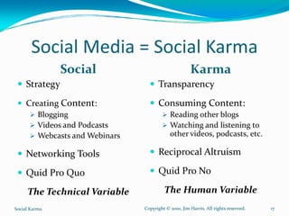 Social Media = Social Karma 
                Social                                  Karma
     Strategy                           Transparency
     Creating Content:                  Consuming Content:
          Blogging                            Reading other blogs
          Videos and Podcasts                 Watching and listening to 
          Webcasts and Webinars               other videos, podcasts, etc.

     Networking Tools                   Reciprocal Altruism

     Quid Pro Quo                       Quid Pro No

     The Technical Variable                The Human Variable
Social Karma                      Copyright © 2010, Jim Harris. All rights reserved.   17
 