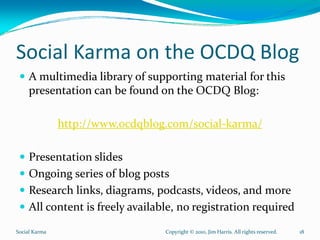 Social Karma on the OCDQ Blog
     A multimedia library of supporting material for this 
     presentation can be found on the OCDQ Blog:

               http://www.ocdqblog.com/social‐karma/

     Presentation slides
     Ongoing series of blog posts
     Research links, diagrams, podcasts, videos, and more
     All content is freely available, no registration required
Social Karma                      Copyright © 2010, Jim Harris. All rights reserved.   18
 
