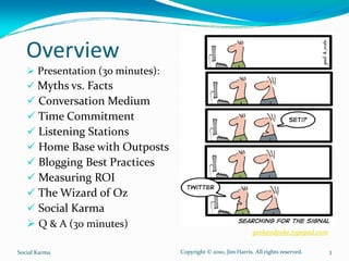 Overview
       Presentation (3o minutes): 
       Myths vs. Facts
       Conversation Medium
       Time Commitment
       Listening Stations
       Home Base with Outposts
       Blogging Best Practices
       Measuring ROI
       The Wizard of Oz
       Social Karma
       Q & A (30 minutes)
                                                                  geekandpoke.typepad.com

Social Karma                         Copyright © 2010, Jim Harris. All rights reserved.     3
 