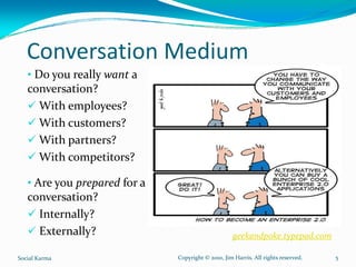 Conversation Medium
   • Do you really want a 
   conversation?
     With employees?
     With customers?
     With partners?
     With competitors?

   • Are you prepared for a 
   conversation?
     Internally?
     Externally?                                    geekandpoke.typepad.com

Social Karma                   Copyright © 2010, Jim Harris. All rights reserved.   5
 