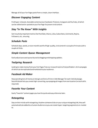 Manage all of your Fan Pagespostsfroma simple,cleaninterface.
Discover Engaging Content
Findhyper-relevant,shareable contentacrossFacebook,Pinterest,InstagramandYouTube,of which
can be editedandre-postedonyourFanPage forprovenviral content
Stay “In The Know” With Insights
Sort resultsbyimportantmetricslike PostDate,Shares,Likes,Subscribers,Comments,Repins,
Followers,etc…ensuring
Schedule Posts
Schedule days,weeks,orevenmonthsworthof high-quality,viral contentinacouple of minuteswitha
couple of clicks.
Simple Content Queue Management
Easilyadjustyourpostqueue byeasilydragginganddroppingupdates.
TeeSpring Research
Lookingto make moneyfromyourFan Pages?Use our researchtoolsto findprofitablet-shirtcampaigns
of whichcan be replicatedandmarketedtoyouraudience.
Facebook Ad Maker
Stopspendingtonsof moneyondesignsandtonsof time inAdsManager foreach individualpage.
Social Kickstartletsyoucreate high-converting,eye-poppingadimagesfromone location(notechskills
required).
Favorite Your Content
Easily “Favorite”contentpagesyoulove forquickandeasyreference later.
Retargeting
Stay ontheirmindswithretargeting.Anytime someoneclicksonyourunique retargetinglink,theywill
automaticallybe addedtoa CustomAudience soyoucancreate hyper-targetingsegmentstore-market
to.
 