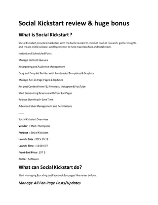 Social Kickstart review & huge bonus
What is Social Kickstart ?
Social Kickstartprovidesmarketerswiththe toolsneededtoconductmarketresearch,gatherinsights
and create endlessshare-worthycontent,tohelpmaximizefansandtotal reach.
Instantand ScheduledPosts
Manage ContentQueues
RetargetingandAudience Management
Drag and Drop Ad BuilderwithPre-LoadedTemplates&Graphics
Manage All FanPage Pages& Updates
Re-postContentfromFB,Pinterest,Instagram&YouTube
Start GeneratingRevenuewithYourFanPages
Reduce Overhead+SaveTime
AdvancedUserManagementandPermissions
.......
Social KickstartOverview
Vendor : Mark Thompson
Product : Social Kickstart
Launch Date : 2015-10-13
Launch Time : 11:00 EDT
Front-End Price : 197 $
Niche : Software
What can Social Kickstart do?
Start managing& scalingoutFacebookfanpageslike neverbefore.
Manage All Fan Page Posts/Updates
 