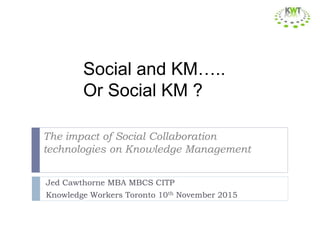 The impact of Social Collaboration
technologies on Knowledge Management
Jed Cawthorne MBA MBCS CITP
Knowledge Workers Toronto 10th November 2015
Social and KM…..
Or Social KM ?
 
