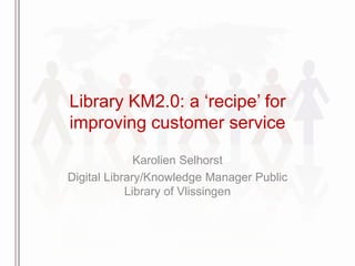 Library KM2.0: a „recipe‟ for
improving customer service

              Karolien Selhorst
Digital Library/Knowledge Manager Public
            Library of Vlissingen
 