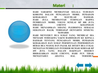 HARI SABARNO MEMBANTAH SEGALA TUDUHAN
               KORUPSI DALAM PENGADAAN MOBIL PEMADAM
               KEBAKARAN       DI      SEJUMLAH      DAERAH.
               HARI   JUGA   MEMBANTAH     TUDINGAN    BAHWA
               PEMBELIAN MOBIL VOLVO SENILAI RP 808 JUTA
               DIBAYAR            CHENNY           KOLONDAM
Hari Sabarno
               HARI MENJADIKAN SIDANG PLEIDOINYA SEBAGAI
Bersikukuh
               SERANGAN BALIK TERHADAP OENTARTO SINDUNG
Tidak
                                   MAWARDI
Terlibat
               HARI MENYEBUT DUA SURAT YANG MEMBUAT DIA
Korupsi
               MENJADI TERDAKWA YAKNI RADIOGRAM KE KEPALA
               DAERAH TENTANG PENGADAAN MOBIL PEMADAM
               KEBAKARAN DAN SURAT PERMINTAAN PERMOHONAN
               BEBAS BEA MASUK DAN PAJAK KE DITJEN BEA CUKAI.
               MENGENAI PEMBELIAN INTERIOR RUMAH SEBESAR RP
               495  JUTA YANG      DALAM   DAKWAAN    DISEBUT
               BDIBAYARKAN OLEH CHENNY, HARI PUN TIDAK
               MENGETAHUI      ADANYA       HAL     TERSEBUT.
 