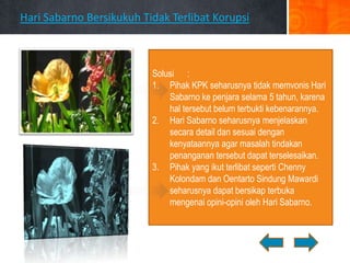 Hari Sabarno Bersikukuh Tidak Terlibat Korupsi



                          Solusi :
                          1. Pihak KPK seharusnya tidak memvonis Hari
                              Sabarno ke penjara selama 5 tahun, karena
                              hal tersebut belum terbukti kebenarannya.
                          2. Hari Sabarno seharusnya menjelaskan
                              secara detail dan sesuai dengan
                              kenyataannya agar masalah tindakan
                              penanganan tersebut dapat terselesaikan.
                          3. Pihak yang ikut terlibat seperti Chenny
                              Kolondam dan Oentarto Sindung Mawardi
                              seharusnya dapat bersikap terbuka
                              mengenai opini-opini oleh Hari Sabarno.
 