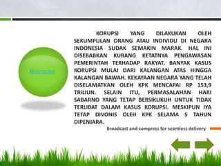 KORUPSI  YANG    DILAKUKAN    OLEH
             SEKUMPULAN ORANG ATAU INDIVIDU DI NEGARA
             INDONESIA SUDAK SEMAKIN MARAK. HAL INI
             DISEBABKAN KURANG KETATNYA PENGAWASAN
             PEMERINTAH TERHADAP RAKYAT. BANYAK KASUS
Kesimpulan   KORUPSI MULAI DARI KALANGAN ATAS HINGGA
             KALANGAN BAWAH. KEKAYAAN NEGARA YANG TELAH
             DISELAMATKAN OLEH KPK MENCAPAI RP 153,9
             TRILIUN. SELAIN ITU, PERMASALAHAN HARI
             SABARNO YANG TETAP BERSIKUKUH UNTUK TIDAK
             TERLIBAT DALAM KASUS KORUPSI. MESKIPUN IYA
             TETAP DIVONIS OLEH KPK SELAMA 5 TAHUN
             DIPENJARA.
                      Broadcast and compress for seamless delivery
 