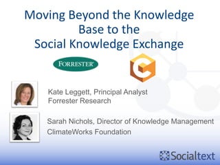 Moving Beyond the Knowledge
         Base to the
 Social Knowledge Exchange


   Kate Leggett, Principal Analyst
   Forrester Research

   Sarah Nichols, Director of Knowledge Management
   ClimateWorks Foundation
 