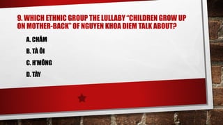 9. WHICH ETHNIC GROUP THE LULLABY “CHILDREN GROW UP
ON MOTHER-BACK” OF NGUYEN KHOA DIEM TALK ABOUT?
A. CHĂM
B. TÀ ÔI
C. H’MÔNG
D. TÀY
 