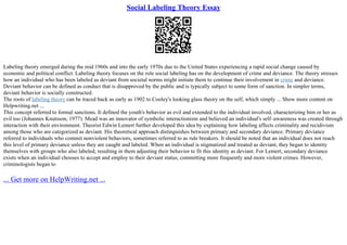 Social Labeling Theory Essay
Labeling theory emerged during the mid 1960s and into the early 1970s due to the United States experiencing a rapid social change caused by
economic and political conflict. Labeling theory focuses on the role social labeling has on the development of crime and deviance. The theory stresses
how an individual who has been labeled as deviant from societal norms might initiate them to continue their involvement in crime and deviance.
Deviant behavior can be defined as conduct that is disapproved by the public and is typically subject to some form of sanction. In simpler terms,
deviant behavior is socially constructed.
The roots of labeling theory can be traced back as early as 1902 to Cooley's looking glass theory on the self, which simply ... Show more content on
Helpwriting.net ...
This concept referred to formal sanctions. It defined the youth's behavior as evil and extended to the individual involved, characterizing him or her as
evil too (Johannes Knutsson, 1977). Mead was an innovator of symbolic interactionism and believed an individual's self–awareness was created through
interaction with their environment. Theorist Edwin Lemert further developed this idea by explaining how labeling affects criminality and recidivism
among those who are categorized as deviant. His theoretical approach distinguishes between primary and secondary deviance. Primary deviance
referred to individuals who commit nonviolent behaviors, sometimes referred to as rule breakers. It should be noted that an individual does not reach
this level of primary deviance unless they are caught and labeled. When an individual is stigmatized and treated as deviant, they began to identity
themselves with groups who also labeled, resulting in them adjusting their behavior to fit this identity as deviant. For Lemert, secondary deviance
exists when an individual chooses to accept and employ to their deviant status, committing more frequently and more violent crimes. However,
criminologists began to
... Get more on HelpWriting.net ...
 