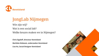 JongLab Nijmegen
Wie zijn wij?
Wat is een social lab?
Welke keuzes maken we in Nijmegen?
Chris Sigaloff, directeur Kennisland
Marlieke Kieboom, onderzoeker Kennisland
Lisa Hu, Social Designer Kennisland
 