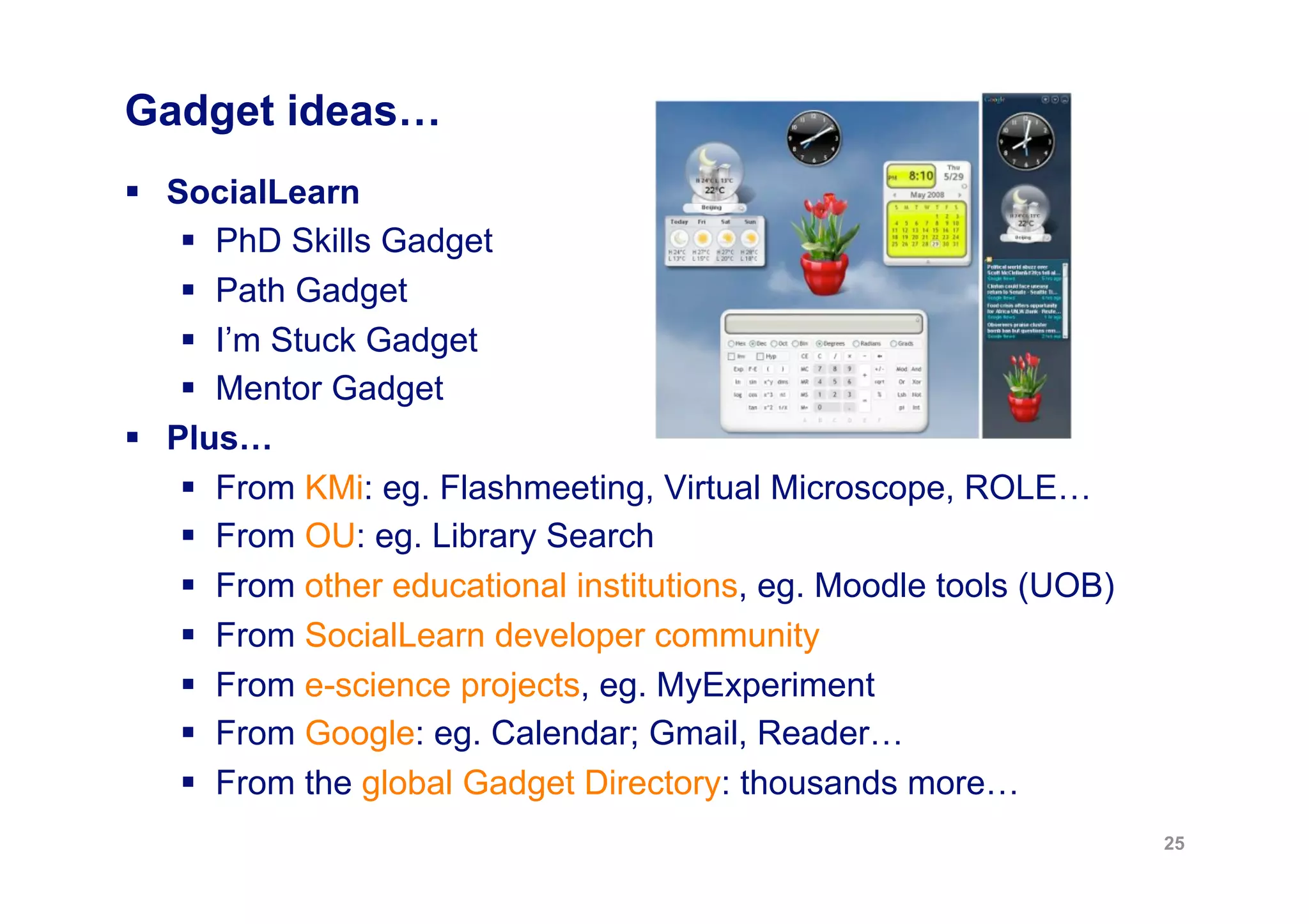 Gadget ideas…
  SocialLearn
      PhD Skills Gadget
      Path Gadget
      I’m Stuck Gadget
      Mentor Gadget
  Plus…
      From KMi: eg. Flashmeeting, Virtual Microscope, ROLE…
      From OU: eg. Library Search
      From other educational institutions, eg. Moodle tools (UOB)
      From SocialLearn developer community
      From e-science projects, eg. MyExperiment
      From Google: eg. Calendar; Gmail, Reader…
      From the global Gadget Directory: thousands more…
                                                                     25
 