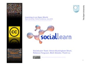 Learning in an Open World
Open University: Online Conference, June 2010
http://cloudworks.ac.uk/cloudscape/view/2012




             SocialLearn Team: Simon Buckingham Shum,
             Rebecca Ferguson, Mark Glaister, Thanh Le

                          http://creativecommons.org/licenses/by-nc/2.0/uk

                                                                             1
 