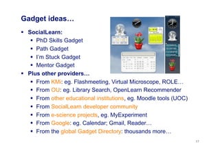 Gadget ideas…
  SocialLearn:
  PhD Skills Gadget
  Path Gadget
  I’m Stuck Gadget
  Mentor Gadget
  Plus other providers…
  From KMi: eg. Flashmeeting, Virtual Microscope, ROLE…
  From OU: eg. Library Search, OpenLearn Recommender
  From other educational institutions, eg. Moodle tools (UOC)
  From SocialLearn developer community
  From e-science projects, eg. MyExperiment
  From Google: eg. Calendar; Gmail, Reader…
  From the global Gadget Directory: thousands more…
17
 