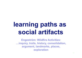 learning paths as
social artifacts
25
Engeström: Wildfire Activities:
…inquiry, trails, history, consolidation,
argument, landmarks, places,
exploration
 