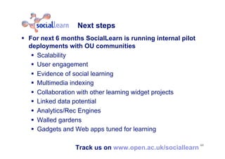 Next steps
  For next 6 months SocialLearn is running internal pilot
deployments with OU communities
  Scalability
  User engagement
  Evidence of social learning
  Multimedia indexing
  Collaboration with other learning widget projects
  Linked data potential
  Analytics/Rec Engines
  Walled gardens
  Gadgets and Web apps tuned for learning
Track us on www.open.ac.uk/sociallearn
44
 