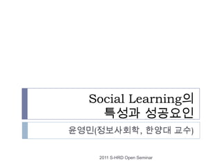 Social Learning의 특성과 성공요인 윤영민(정보사회학, 한양대 교수) 2011 S-HRD Open Seminar 