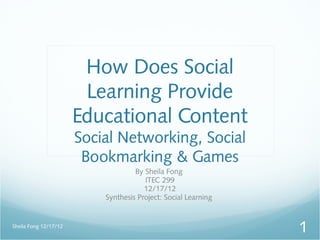 How Does Social
                        Learning Provide
                       Educational Content
                       Social Networking, Social
                        Bookmarking & Games
                                    By Sheila Fong
                                       ITEC 299
                                       12/17/12
                           Synthesis Project: Social Learning


Sheila Fong 12/17/12
                                                                1
 