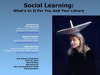 Social Learning: What’s In It For You And Your Library Presented by Paul Signorelli Writer/Trainer/Consultant Paul Signorelli & Associates [email_address] Maurice Coleman Technical Trainer, Harford County Public Library [email_address] Buffy Hamilton Media Specialist/Teacher/Trainer Creekview High School, Canton, Georgia [email_address] ALA Annual Conference June 26, 2011 New Orleans Sponsored by ALA Learning Round Table #ala11soclearn 