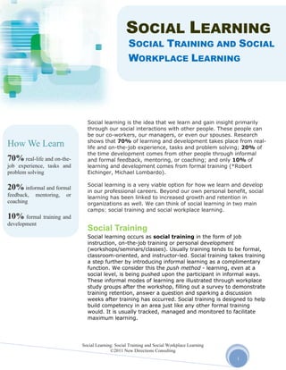 SOCIAL LEARNING
                                                     SOCIAL TRAINING AND SOCIAL
                                                     WORKPLACE LEARNING




                                Social learning is the idea that we learn and gain insight primarily
                                through our social interactions with other people. These people can
                                be our co-workers, our managers, or even our spouses. Research
                                shows that 70% of learning and development takes place from real-
How We Learn                    life and on-the-job experience, tasks and problem solving; 20% of
                                the time development comes from other people through informal
70% real-life and on-the-       and formal feedback, mentoring, or coaching; and only 10% of
job experience, tasks and       learning and development comes from formal training (*Robert
problem solving                 Eichinger, Michael Lombardo).

                                Social learning is a very viable option for how we learn and develop
20% informal and formal         in our professional careers. Beyond our own personal benefit, social
feedback,   mentoring,   or     learning has been linked to increased growth and retention in
coaching                        organizations as well. We can think of social learning in two main
                                camps: social training and social workplace learning.
10% formal training and
development
                                Social Training
                                Social learning occurs as social training in the form of job
                                instruction, on-the-job training or personal development
                                (workshops/seminars/classes). Usually training tends to be formal,
                                classroom-oriented, and instructor-led. Social training takes training
                                a step further by introducing informal learning as a complimentary
                                function. We consider this the push method - learning, even at a
                                social level, is being pushed upon the participant in informal ways.
                                These informal modes of learning are illustrated through workplace
                                study groups after the workshop, filling out a survey to demonstrate
                                training retention, answer a question and sparking a discussion
                                weeks after training has occurred. Social training is designed to help
                                build competency in an area just like any other formal training
                                would. It is usually tracked, managed and monitored to facilitate
                                maximum learning.




                              Social Learning: Social Training and Social Workplace Learning
                                            ©2011 New Directions Consulting
                                                                                               1
 