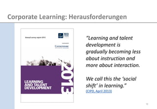 “Learning and talent development is gradually becoming less about instruction and more about interaction. 
We call this the ‘social shift’ in learning.” (CIPD, April 2013) 
10 
Corporate Learning: Herausforderungen  