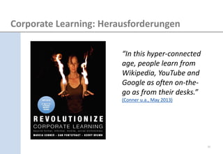 “In this hyper-connected age, people learn from Wikipedia, YouTube and Google as often on-the- go as from their desks.” (Conner u.a., May 2013) 
Corporate Learning: Herausforderungen 
11  