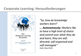“So, how do knowledge workers learn? ... Autonomously: Workers like to have a high level of choice and control over what they do and learn; they are self- directed, self-organised and self-managed.” (Hart, May 2013) 
Corporate Learning: Herausforderungen 
13  