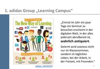 18 
1. adidas Group „Learning Campus“ 
adidas, 24/03/014 
„Einmal im Jahr ein paar Tage ein Seminar zu besuchen erscheint in der digitalen Welt, in der alles jederzeit abrufbereit ist, wahrlich antiquiert. Gelernt wird sowieso nicht nur im Klassenzimmer, sondern im täglichen Leben, bei der Arbeit, in der Freizeit, mit Freunden.“  