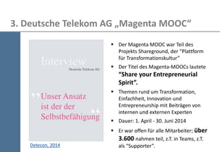 26 
3. Deutsche Telekom AG „Magenta MOOC“ 
Der Magenta MOOC war Teil des Projekts Shareground, der “Plattform für Transformationskultur” 
Der Titel des Magenta-MOOCs lautete “Share your Entrepreneurial Spirit”. 
Themen rund um Transformation, Einfachheit, Innovation und Entrepreneurship mit Beiträgen von internen und externen Experten 
Dauer: 1. April - 30. Juni 2014 
Er war offen für alle Mitarbeiter; über 3.600 nahmen teil, z.T. in Teams, z.T. als “Supporter”. 
Detecon, 2014  