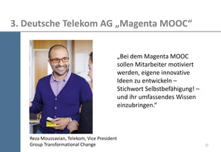 27 
3. Deutsche Telekom AG „Magenta MOOC“ 
„Bei dem Magenta MOOC sollen Mitarbeiter motiviert werden, eigene innovative Ideen zu entwickeln – Stichwort Selbstbefähigung! – und ihr umfassendes Wissen einzubringen.“ 
Reza Moussavian, Telekom, Vice President Group Transformational Change  